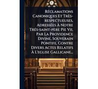 RÃ(c)clamations Canoniques Et Très-respectueuses, AdressÃ(c)es À Notre TrÃ(c)s-saint-père Pie Vii, Par La Providence Divine, Souverain Pontife, Contre Divers Actes Relatifs À L'eglise Gallicane...