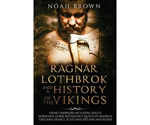 Ragnar Lothbrok and a History of the Vikings: Viking Warriors including Rollo, Norsemen, Norse Mythology, Quests in America, England, France, Scotland, Ireland and Russia