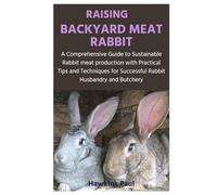 RAISING BACKYARD MEAT RABBIT: A Comprehensive Guide to Sustainable Rabbit meat production with Practical Tips and Techniques for Successful Rabbit Husbandry and Butchery