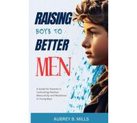Raising Boys To Better Men: A Guide for Parents in Cultivating Positive Masculinity and Resilience in Young Boys