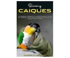 Raising Caiques: A Complete Handbook for Understanding, Caring for, Feeding, Training and Enjoying Life with the Playful Parrot Clowns