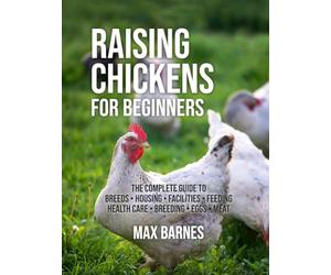 Raising Chickens for Beginners: The Complete Guide to Breeds, Housing, Facilities, Feeding, Health Care, Breeding, Eggs, and Meat