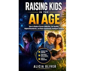 Raising Kids in the Ai Age: How to Reduce Screen Addiction, Set Healthy Digital Boundaries, and Raise Emotionally Intelligent Children