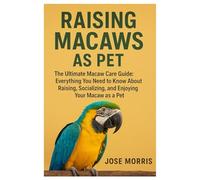 Raising Macaws as Pet: The Ultimate Macaw Care Guide: Everything You Need to Know About Raising, Socializing, and Enjoying Your Macaw as a Pet