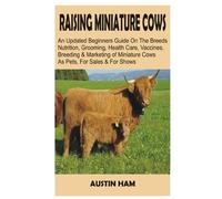 RAISING MINIATURE COWS: An Updated Beginners’ Guide on The Breeds, Nutrition, Grooming, Health Care, Vaccines, Breeding, And Marketing Of Miniature Cows as Pets and For Shows
