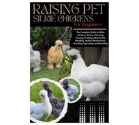 Raising Pet Silkie Chickens for Beginners: The Complete Guide to Silkie Chickens, Buying, Choosing, Housing, Feeding, Silkie Health, Handling, Feather Maintenance, Brooding, Egg Laying, and Breeding