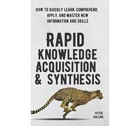 Rapid Knowledge Acquisition & Synthesis: How to Quickly Learn, Comprehend, Apply, and Master New Information and Skills