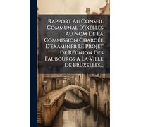 Rapport Au Conseil Communal D'ixelles Au Nom De La Commission Chargée D'examiner Le Projet De Réunion Des Faubourgs À La Ville De Bruxelles...