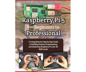 RASPBERRY PI 5 FROM BEGINNERS TO PROFESSIONAL: A COMPREHENSIVE STEP BY STEP GUIDE TO BUILDING PROJECTS PROGRAMMING AND MASTERING RASPBERRY PI 5 FOR ALL SKILL LEVELS