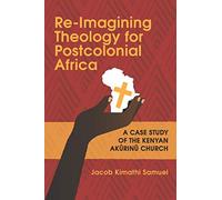 Re-Imagining Theology for Postcolonial Africa: A Case Study of the Kenyan Akũrinũ Church: A Case Study of the Kenyan Akũrinũ Church