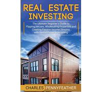 Real Estate Investing: The Ultimate Beginner’s Guide to Flipping Houses, Wholesaling Properties and Creating Passive Income Streams with Rental Property Investing