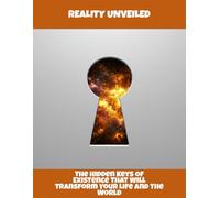 Reality Unveiled: The Hidden Keys Of Existence That Will Transform Your Life And The World