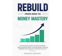Rebuild From Zero to Money Mastery: A Practical Guide to Earning More, Spending Smarter, and Building Lasting Wealth Starting from Where You Are
