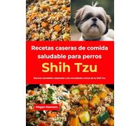 Recetas caseras de comida saludable para perros Shih Tzu: Recetas saludables adaptadas a las necesidades únicas de tu Shih Tzu
