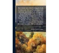 Recherches Historiques Sur L'origine De La Noblesse, Les Divers Moyens Par Lesquels Elle Pouvoit Être Acquise En France, L'institution De La Pairie, ... Des Ordres De Chevalerie, De La Légion...