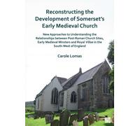 Reconstructing the Development of Somerset’s Early Medieval Church : New Approaches to Understanding the Relationships between Post-Roman Church Sites, Early Medieval Minsters and Royal Villae in the
