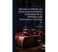 Recopilación De Las Leyes Emitidas Por El Gobierno De La República De Guatemala, Volume 3...