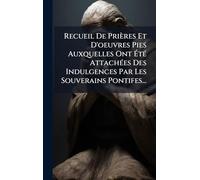 Recueil De Prières Et D'oeuvres Pies Auxquelles Ont Été Attachées Des Indulgences Par Les Souverains Pontifes...