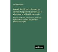 Recueil des décret, ordonnances, arrêtés et règlements concernant le régime de la Bibliothèque royale: Recueil des décret, ordonnances, arrêtés et ... le régime de la Bibliothèque royale