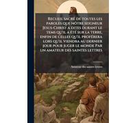 Recueil sacré de toutes les paroles que nôtre seigneur Jesus-Christ a dites durant le tems qu'il a été sur la terre, enfin de celles qu'il ... le monde Par un amateur des saintes lettres