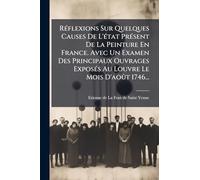 Réflexions Sur Quelques Causes De L'état Présent De La Peinture En France. Avec Un Examen Des Principaux Ouvrages Exposés Au Louvre Le Mois D'août 1746...