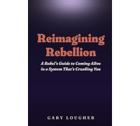 Reimagining Rebellion: A Rebel's Guide to Coming Alive in a System That's Crushing You
