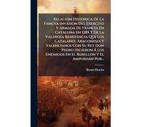 Relacion Historica De La Famosa Invasion Del Exercito Y Armada De Francia En Cataluña En 1285 Y De La Valerosa Resistencia Que Los Catalanes, ... Enemigos En El RosellÃ3n Y El Ampurdàn Por...