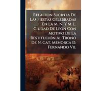 Relacion Sucinta De Las Fiestas Celebradas En La M. N. Y M. L. Ciudad De Leon Con Motivo De La Restitución Al Trono De N. Cat. Menorca D. Fernando Vii.