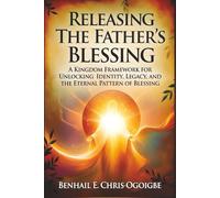 Releasing The Father’s Blessing: A Kingdom Framework For Unlocking Identity, Legacy, And The Eternal Pattern Of Blessing