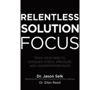 Relentless Solution Focus: Train Your Mind to Conquer Stress, Pressure, and Underperformance