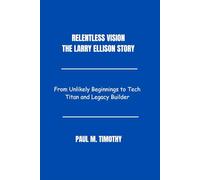 Relentless Vision The Larry Ellison Story: From Unlikely Beginnings to Tech Titan and Legacy Builder