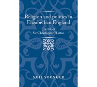 Religion and Politics in Elizabethan England: The Life of Sir Christopher Hatton (Politics, Culture and Society in Early Modern Britain)