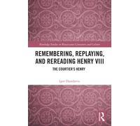 Remembering, Replaying, and Rereading Henry VIII : The Courtier’s Henry