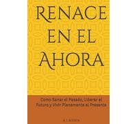 Renace en el Ahora: Como Sanar el Pasado, Liberar el Futuro y Vivir Plenamente el Presente