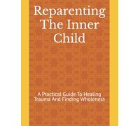 Reparenting The Inner Child: A Practical Guide To Healing Trauma And Finding Wholeness