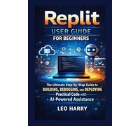 Replit User Guide for Beginners: The Ultimate Step-by-Step Guide to Building, Debugging, and Deploying Practical Code with AI-Powered Assistance