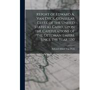 Report of Edward A. Van Dyck, Consular Clerk of the United States at Cairo, Upon the Capitulations of the Ottoman Empire Since the Year 1150