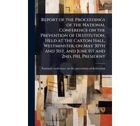 Report of the Proceedings of the National Conference on the Prevention of Destitution, Held at the Caxton Hall, Westminster, on May 30th and 31st, and June 1st and 2nd, 1911, President