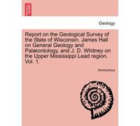 Report on the Geological Survey of the State of Wisconsin. James Hall on General Geology and Palæontology, and J. D. Whitney on the Upper Mississippi Lead region. Vol. 1.