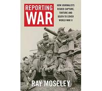 Reporting War: How Foreign Correspondents Risked Capture, Torture, and Death to Cover World War II