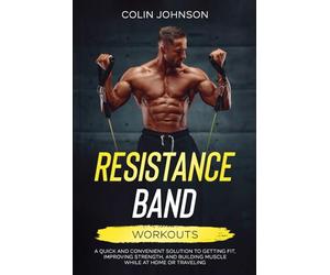Resistance Band Workouts: A Quick and Convenient Solution to Getting Fit, Improving Strength and Building Muscle While at Home or Traveling
