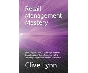 Retail Management Mastery: The Complete Guide to Running a Profitable Store, Increasing Sales, Managing Staff & Delivering Exceptional Customer Experience