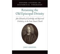 Retaining the Old Episcopal Divinity: John Edwards of Cambridge and Reformed Orthodoxy in the Later Stuart Church (Oxford Studies in Historical Theology)