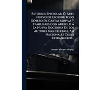 Retórica Epistolar, Ó, Arte Nuevo De Escribir Todo Género De Cartas Misivas Y Familiares Con Arreglo Á La Nueva Doctrina De Los Autores Mas Célebres, Asi Nacionales Como Extrangeros...