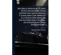 Retórica Epistolar, Ó, Arte Nuevo De Escribir Todo Género De Cartas Misivas Y Familiares Con Arreglo Á La Nueva Doctrina De Los Autores Mas Célebres, Asi Nacionales Como Extrangeros...