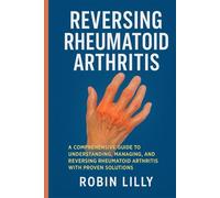 Reversing Rheumatoid Arthritis: A Comprehensive Guide to Understanding, Managing, and Reversing Rheumatoid Arthritis with Proven Solutions