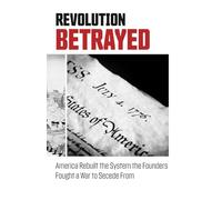 Revolution Betrayed: America Rebuilt the System the Founders Fought a War to Secede From