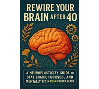 Rewire Your Brain After 40: A Neuroplasticity Guide to Stay Sharp, Focused, and Mentally Fit in Your Peak Career Years