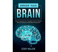 Rewire Your Brain: How To Control Your Thoughts, Gain A Positive Mental Attitude, And Be More Productive
