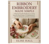 Ribbon Embroidery Made Simple: A Beginner-Friendly Handbook on Creating Exquisite Floral Designs, 3D Embellishments, and Over 20 Patterns and Projects Included
